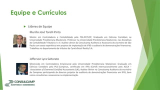 Equipe e Currículos
 Líderes de Equipe
Murillo José Torelli Pinto
Mestre em Controladoria e Contabilidade pela FEA-RP/USP; Graduado em Ciências Contábeis na
Universidade Presbiteriana Mackenzie. Professor na Universidade Presbiteriana Mackenzie, nas disciplinas
de Contabilidade Tributária I e II. Auditor sênior da Consulcamp Auditoria e Assessoria do escritório de São
Paulo com vasta experiência em projetos de implantação de IFRS e auditoria de demonstrações financeiras.
Trabalhou no departamento de tributos da Cyrela Brazil Realty S.A.
Jefferson Lyra Saltorato
Mestrando em Controladoria Empresarial pela Universidade Presbiteriana Mackenzie; Graduado em
Ciências Contábeis pela PUC-Campinas, certificado em IFRS (Certif) internacionalmente pelo ACCA –
Association of Chartered Certified Accountants (UK), Auditor Sênior na Consulcamp Auditoria do escritório
de Campinas participando de diversos projetos de auditoria de demonstrações financeiras em IFRS, bem
como consultorias e assessorias na implementação.
 