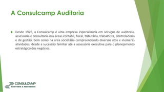 A Consulcamp Auditoria
 Desde 1976, a Consulcamp é uma empresa especializada em serviços de auditoria,
assessoria e consultoria nas áreas contábil, fiscal, tributária, trabalhista, controladoria
e de gestão, bem como na área societária compreendendo diversos atos e inúmeras
atividades, desde a sucessão familiar até a assessoria executiva para o planejamento
estratégico dos negócios.
 