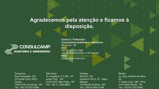 Campinas
Rua Conceição, 233
23º andar Conj. 2303 -
Centro
13010-916 Campinas - SP
Tel.: +55 19 3231-0399
São Paulo
Av. Angélica, nº 2.491, 10º
andar Conj. 104
01227-200 São Paulo - SP
Tel.: +55 11 3255-8857
Goiânia
Rua 36, 130
Quadra H-18 Lt. 07 - Setor
Marista
74150-240 Goiânia - GO
Tel.: +55 62 3541-0184
Recife
Av. Eng. Antônio de Góes,
60
7º andar Conj. 18D - Pina
51010-000 Recife - PE
Tel.: +55 81 2122-3043
Agradecemos pela atenção e ficamos à
disposição.
Carlos C. Poltronieri
Consulcamp Auditoria e Assessoria
São Paulo - SP
Sócio
Tel. 55 19 3231.0399
Cel. 55 19 99292.4659 11 95716.3394
Mailto: carlos@consulcamp.com.br
Skype: carlos.poltronieri
 