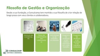 Desde a sua fundação, a Consulcamp tem mantido a sua filosofia de criar relação de
longo prazo com seus clientes e colaboradores.
Filosofia de Gestão e Organização
Estrutura de
coordenaç
ão
Plano de
capacitação
dos
colaborador
es
Metodologi
as de
trabalho
atualizadas
Programa
de
Avaliaçã
o dos
critérios
adotados
em cada
trabalho
Programa
de
Avaliaçã
o da
qualidad
e dos
trabalhos
realizados
 