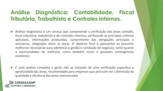 Análise Diagnóstica: Contabilidade, Fiscal
Tributária, Trabalhista e Controles Internos.
 Análise diagnóstica é um serviço que compreende a verificação das áreas contábil,
fiscal tributária, trabalhista e de controles internos, verificando os principais critérios
aplicáveis, informações produzidas, cumprimento das obrigações principais e
acessórias, integração entre as áreas. O objetivo final é apresentar as possíveis
melhorias necessárias para aderência a gestão e condução de negócios, tanto quanto
a oportunidades de melhoria, como também riscos e possíveis contingências
existentes.
 É uma análise completa e geral, não se tratando de uma verificação específica e
aprofundada das áreas, recomendado para empresas que precisam ter a dimensão da
qualidade e eficiência das áreas mencionadas
 
