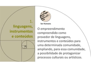 1.     Ser Humano
  linguagens,
                O empreendimento
instrumentos    compreendido como
 e conteúdos    provedor de linguagens,
                instrumentos e conteúdos para
                uma determinada comunidade,
                ampliando, para essa comunidade,
                a possibilidade de protagonizar
                processos culturais ou artísticos.
 