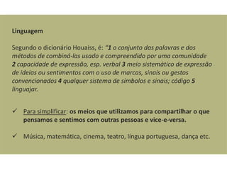Linguagem

Segundo o dicionário Houaiss, é: “1 o conjunto das palavras e dos
métodos de combiná-las usado e compreendido por uma comunidade
2 capacidade de expressão, esp. verbal 3 meio sistemático de expressão
de ideias ou sentimentos com o uso de marcas, sinais ou gestos
convencionados 4 qualquer sistema de símbolos e sinais; código 5
linguajar.


 Para simplificar: os meios que utilizamos para compartilhar o que
  pensamos e sentimos com outras pessoas e vice-e-versa.

 Música, matemática, cinema, teatro, língua portuguesa, dança etc.
 