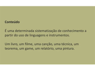 Conteúdo

É uma determinada sistematização de conhecimento a
partir do uso de linguagens e instrumentos.

Um livro, um filme, uma canção, uma técnica, um
teorema, um game, um relatório, uma pintura.
 