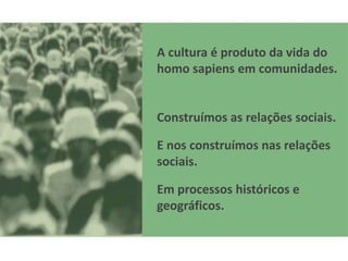 A cultura é produto da vida do
homo sapiens em comunidades.


Construímos as relações sociais.

E nos construímos nas relações
sociais.

Em processos históricos e
geográficos.
 