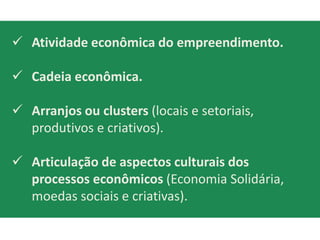 Atividade econômica do empreendimento.

 Cadeia econômica.

 Arranjos ou clusters (locais e setoriais,
  produtivos e criativos).

 Articulação de aspectos culturais dos
  processos econômicos (Economia Solidária,
  moedas sociais e criativas).
 