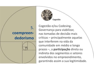 Cogestão


              Cogestão e/ou Codesing.
         5.   Governança para viabilizar,
coempreen-    nas tomadas de decisão mais
 dedorismo    críticas – principalmente aquelas
              que interferem na vida da
              comunidade em médio e longo
              prazos –, a participação direta ou
              indireta dos segmentos e setores
              envolvidos no empreendimento,
              garantindo assim a sua legitimidade.
 