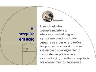 Autopoiese

           Aprendizado dos
      6.   coempreendedores,
pesquisa   integrando metodologias
em ação    e processos continuados de
           pesquisa às ações e resoluções
           dos problemas envolvidos, com
           a revisão e o aperfeiçoamento
           constante das práticas, e a
           sistematização, difusão e apropriação
           dos conhecimentos decorrentes.
 