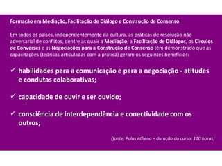Formação em Mediação, Facilitação de Diálogo e Construção de Consenso

Em todos os países, independentemente da cultura, as práticas de resolução não
adversarial de conflitos, dentre as quais a Mediação, a Facilitação de Diálogos, os Círculos
de Conversas e as Negociações para a Construção de Consenso têm demonstrado que as
capacitações (teóricas articuladas com a prática) geram os seguintes benefícios:


 habilidades para a comunicação e para a negociação - atitudes
  e condutas colaborativas;

 capacidade de ouvir e ser ouvido;

 consciência de interdependência e conectividade com os
  outros;

                                             (fonte: Palas Athena – duração do curso: 110 horas)
 