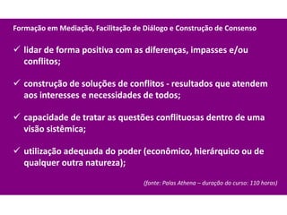 Formação em Mediação, Facilitação de Diálogo e Construção de Consenso

 lidar de forma positiva com as diferenças, impasses e/ou
  conflitos;

 construção de soluções de conflitos - resultados que atendem
  aos interesses e necessidades de todos;

 capacidade de tratar as questões conflituosas dentro de uma
  visão sistêmica;

 utilização adequada do poder (econômico, hierárquico ou de
  qualquer outra natureza);

                                     (fonte: Palas Athena – duração do curso: 110 horas)
 