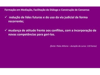 Formação em Mediação, Facilitação de Diálogo e Construção de Consenso

 redução de lides futuras e do uso da via judicial de forma
  recorrente;

 mudança de atitude frente aos conflitos, com a incorporação de
  novas competências para geri-los.


                                     (fonte: Palas Athena – duração do curso: 110 horas)
 