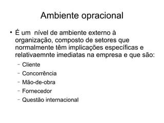 Ambiente opracional É um  nível de ambiente externo à organização, composto de setores que normalmente têm implicações específicas e relativaemnte imediatas na empresa e que são: Cliente Concorrência Mão-de-obra Fornecedor Questão internacional 