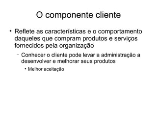 O componente cliente Reflete as características e o comportamento daqueles que compram produtos e serviços fornecidos pela organização Conhecer o cliente pode levar a administração a desenvolver e melhorar seus produtos  Melhor aceitação 