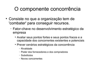 O componente concorrência Consiste no que a organização tem de 'combater' para conseguir recursos. Fator-chave no desenvolvimento estratégico da empresa Avaliar seus pontos fortes e seus pontos fracos e a capacidade dos concorrentes existentes e potenciais  Prever cenários estratégicos da concorrência Rivalidade Poder dos fornecedores e dos compradores Substitutos Novos concorrentes 