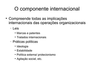 O componente internacional Compreende todas as implicações internacionais das operações organizacionais Leis Marcas e patentes Tratados internacionais Práticas políticas Ideologia Estabilidade  Política externa/ protecionismo Agitação social, etc.  