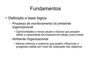 Fundamentos Definição e base lógica Processo de monitoramento do ambiente organizacional Oportunidades e riscos atuais e futuros que possam afetar a capacidade da empresa em atingir suas metas Ambiente Organizacional fatores internos e externos que podem influenciar o progresso obtido por meio da realização dos objetivos 