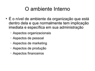 O ambiente Interno É o nível de ambiente da organização que está dentro dela e que normalmente tem implicação imediata e específica em sua administração Aspectos organizacionais Aspectos de pessoal Aspectos de marketing Aspectos de produção Aspectos financeiros 