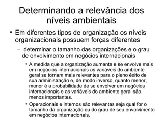 Determinando a relevância dos níveis ambientais Em diferentes tipos de organização os níveis organizacionais possuem forças diferentes determinar o tamanho das organizações e o grau de envolvimento em negócios internacionais Á medida que a organização aumenta e se envolve mais em negócios internacionais as variáveis do ambiente geral se tornam mais relevantes para o pleno êxito de sua administração e, de modo inverso, quanto menor, menor é a probabilidade de se envolver em negócios internacionais e as variáveis do ambiente geral são menos importantes.  Operacionais e internos são relevantes seja qual for o tamanho da organização ou do grau de seu envolvimento em negócios internacionais.  