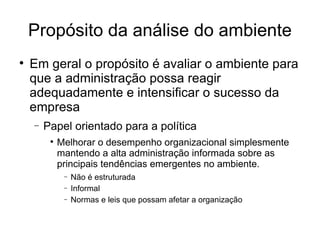 Propósito da análise do ambiente Em geral o propósito é avaliar o ambiente para que a administração possa reagir adequadamente e intensificar o sucesso da empresa Papel orientado para a política Melhorar o desempenho organizacional simplesmente mantendo a alta administração informada sobre as principais tendências emergentes no ambiente. Não é estruturada Informal Normas e leis que possam afetar a organização 