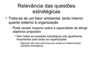 Relevância das questões estratégicas Trata-se de um fator ambiental, tanto interno quanto externo à organização Pode causar impacto sobre a capacidade de atingir objetivos propostos Nem todas as questões estratégicas são igualmente importantes para todas as organizações Algumas são mais sensíveis que outras em determinadas questões estratégicas 