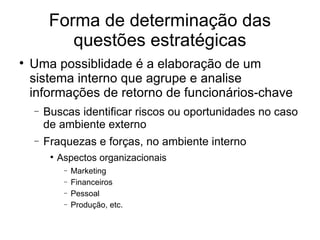 Forma de determinação das questões estratégicas Uma possiblidade é a elaboração de um sistema interno que agrupe e analise informações de retorno de funcionários-chave Buscas identificar riscos ou oportunidades no caso de ambiente externo Fraquezas e forças, no ambiente interno Aspectos organizacionais Marketing Financeiros Pessoal Produção, etc.  