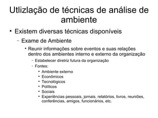 Utlizlação de técnicas de análise de ambiente Existem diversas técnicas disponíveis Exame de Ambiente Reunir informações sobre eventos e suas relações dentro dos ambientes interno e externo da organização Estabelecer diretriz futura da organização Fontes: Ambiente externo Econômicos Tecnológicos Políticos Sociais Experiências pessoais, jornais, relatórios, livros, reuniões, conferências, amigos, funcionários, etc. 