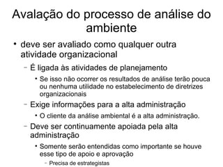 Avalação do processo de análise do ambiente deve ser avaliado como qualquer outra atividade organizacional É ligada às atividades de planejamento Se isso não ocorrer os resultados de análise terão pouca ou nenhuma utilidade no estabelecimento de diretrizes organizacionais Exige informações para a alta administração O cliente da análise ambiental é a alta administração. Deve ser continuamente apoiada pela alta administração Somente serão entendidas como importante se houve esse tipo de apoio e aprovação Precisa de estrategistas 