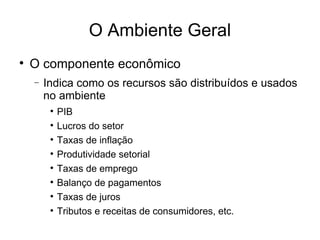 O Ambiente Geral O componente econômico Indica como os recursos são distribuídos e usados no ambiente PIB Lucros do setor Taxas de inflação Produtividade setorial Taxas de emprego Balanço de pagamentos Taxas de juros Tributos e receitas de consumidores, etc.  