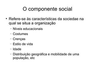 O componente social Refere-se às características da sociedae na qual se situa a organização Níveis educacionais Costumes Crenças Estilo de vida Idade Distribuição geográfica e mobilidade de uma população, etc 