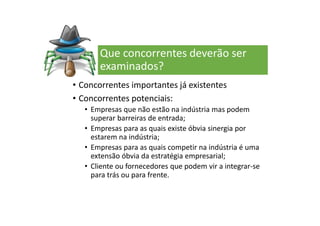 Que concorrentes deverão ser
examinados?
• Concorrentes importantes já existentes
• Concorrentes potenciais:
• Empresas que não estão na indústria mas podem
superar barreiras de entrada;
• Empresas para as quais existe óbvia sinergia por
estarem na indústria;
• Empresas para as quais competir na indústria é uma
extensão óbvia da estratégia empresarial;
• Cliente ou fornecedores que podem vir a integrar-se
para trás ou para frente.
 