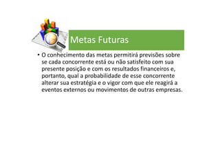 Metas Futuras
• O conhecimento das metas permitirá previsões sobre
se cada concorrente está ou não satisfeito com sua
presente posição e com os resultados financeiros e,
portanto, qual a probabilidade de esse concorrente
alterar sua estratégia e o vigor com que ele reagirá a
eventos externos ou movimentos de outras empresas.
 