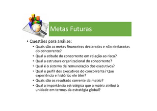• Questões para análise:
• Quais são as metas financeiras declaradas e não declaradas
do concorrente?
• Qual a atitude do concorrente em relação ao risco?
• Qual a estrutura organizacional do concorrente?
• Qual é o sistema de remuneração dos executivos?
• Qual o perfil dos executivos do concorrente? Que
experiência e histórico ele têm?
• Quais são os resultado corrente da matriz?
• Qual a importância estratégica que a matriz atribui à
unidade em termos da estratégia global?
Metas Futuras
 