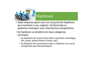 Hipóteses
• Toda empresa opera com um conjunto de hipóteses
que norteiam o seu negócio. Conhecendo-as
podemos antecipar seus movimentos competitivos.
• As hipóteses se dividem em duas categorias
principais:
• As hipóteses do concorrente sobre si (produto, tecnologia,
RH, custos, pontos fortes e fracos, etc);
• As hipóteses do concorrente sobre a indústria e as outras
companhias que dela participam.
 