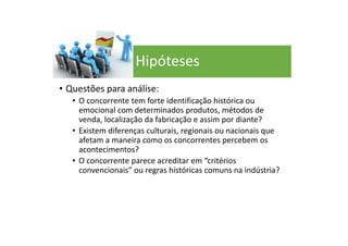 • Questões para análise:
• O concorrente tem forte identificação histórica ou
emocional com determinados produtos, métodos de
venda, localização da fabricação e assim por diante?
• Existem diferenças culturais, regionais ou nacionais que
afetam a maneira como os concorrentes percebem os
acontecimentos?
• O concorrente parece acreditar em “critérios
convencionais” ou regras históricas comuns na indústria?
Hipóteses
 