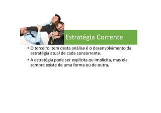 Estratégia Corrente
• O terceiro item desta análise é o desenvolvimento da
estratégia atual de cada concorrente.
• A estratégia pode ser explícita ou implícita, mas ela
sempre existe de uma forma ou de outra.
 