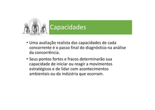 Capacidades
• Uma avaliação realista das capacidades de cada
concorrente é o passo final do diagnóstico na análise
da concorrência.
• Seus pontos fortes e fracos determinarão sua
capacidade de iniciar ou reagir a movimentos
estratégicos e de lidar com acontecimentos
ambientais ou da indústria que ocorram.
 