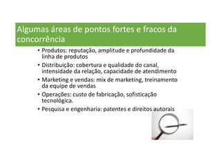 Algumas áreas de pontos fortes e fracos da
concorrência
• Produtos: reputação, amplitude e profundidade da
linha de produtos
• Distribuição: cobertura e qualidade do canal,
intensidade da relação, capacidade de atendimento
• Marketing e vendas: mix de marketing, treinamento
da equipe de vendas
• Operações: custo de fabricação, sofisticação
tecnológica.
• Pesquisa e engenharia: patentes e direitos autorais
 