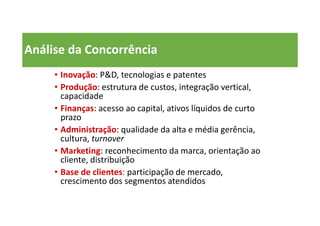 Análise da Concorrência
• Inovação: P&D, tecnologias e patentes
• Produção: estrutura de custos, integração vertical,
capacidade
• Finanças: acesso ao capital, ativos líquidos de curto
prazo
• Administração: qualidade da alta e média gerência,
cultura, turnover
• Marketing: reconhecimento da marca, orientação ao
cliente, distribuição
• Base de clientes: participação de mercado,
crescimento dos segmentos atendidos
 