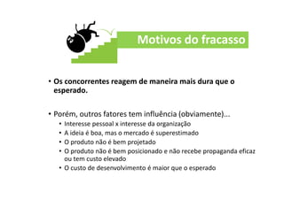 Motivos do fracasso
• Os concorrentes reagem de maneira mais dura que o
esperado.
• Porém, outros fatores tem influência (obviamente)...
• Interesse pessoal x interesse da organização
• A ideia é boa, mas o mercado é superestimado
• O produto não é bem projetado
• O produto não é bem posicionado e não recebe propaganda eficaz
ou tem custo elevado
• O custo de desenvolvimento é maior que o esperado
 