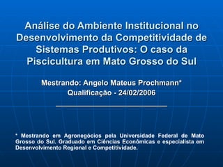 Análise do Ambiente Institucional no Desenvolvimento da Competitividade de Sistemas Produtivos: O caso da Piscicultura em Mato Grosso do Sul Mestrando: Angelo Mateus Prochmann* Qualificação - 24/02/2006 ___________________________ * Mestrando em Agronegócios pela Universidade Federal de Mato Grosso do Sul. Graduado em Ciências Econômicas e especialista em Desenvolvimento Regional e Competitividade.  