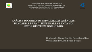 UNIVERSIDADE FEDERAL DE GOIÁS
INSTITUTO DE ESTUDOS SOCIOAMBIENTAIS
CURSO DE GRADUAÇÃO EM GEOGRAFIA
ANÁLISE DO ARRANJO ESPACIAL DAS AGÊNCIAS
BANCÁRIAS PARA CLIENTES ALTA RENDA NO
SETOR OESTE EM GOIÂNIA-GO
Graduando: Marco Aurélio Carvalhaes Rios
Orientador: Prof. Dr. Ronan Borges
 