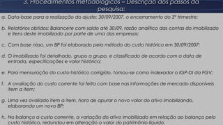 11
3. Procedimentos metodológicos – Descrição dos passos da3. Procedimentos metodológicos – Descrição dos passos da
pesquisa:pesquisa:
a.a. Data-base para a realização do ajuste: 30/09/2007, o encerramento do 3º trimestre;Data-base para a realização do ajuste: 30/09/2007, o encerramento do 3º trimestre;
b.b. Relatórios obtidos: Balancete com saldo até 30/09, razão analítico das contas do imobilizadoRelatórios obtidos: Balancete com saldo até 30/09, razão analítico das contas do imobilizado
e itens deste imobilizado por parte de uma das empresas;e itens deste imobilizado por parte de uma das empresas;
c.c. Com base nisso, um BP foi elaborado pelo método do custo histórico em 30/09/2007;Com base nisso, um BP foi elaborado pelo método do custo histórico em 30/09/2007;
d.d. O imobilizado foi detalhado, grupo a grupo, e classificado de acordo com a data deO imobilizado foi detalhado, grupo a grupo, e classificado de acordo com a data de
entrada, especificações e valor histórico;entrada, especificações e valor histórico;
e.e. Para mensuração do custo histórico corrigido, tomou-se como indexador o IGP-DI da FGV;Para mensuração do custo histórico corrigido, tomou-se como indexador o IGP-DI da FGV;
f.f. A avaliação do custo corrente foi feita com base nas informações de mercado disponíveisA avaliação do custo corrente foi feita com base nas informações de mercado disponíveis
item a item;item a item;
g.g. Uma vez avaliado item a item, hora de apurar o novo valor do ativo imobilizando,Uma vez avaliado item a item, hora de apurar o novo valor do ativo imobilizando,
elaborando um novo BP;elaborando um novo BP;
h.h. No balanço a custo corrente, a variação do ativo imobilizado em relação ao balanço peloNo balanço a custo corrente, a variação do ativo imobilizado em relação ao balanço pelo
custo histórico, redundou em alteração o valor do patrimônio líquido.custo histórico, redundou em alteração o valor do patrimônio líquido.
 