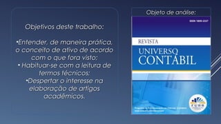 Objetivos deste trabalho:Objetivos deste trabalho:
•Entender, de maneira prática,Entender, de maneira prática,
o conceito de ativo de acordoo conceito de ativo de acordo
com o que fora visto;com o que fora visto;
• Habituar-se com a leitura deHabituar-se com a leitura de
termos técnicos;termos técnicos;
•Despertar o interesse naDespertar o interesse na
elaboração de artigoselaboração de artigos
acadêmicos.acadêmicos.
Objeto de análise:Objeto de análise:
2
 