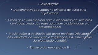 1.1.Introdução:Introdução:
• Demonstrativos pautados no princípio do custo e naDemonstrativos pautados no princípio do custo e na
objetividade;objetividade;
• Crítica aos atuais alicerces para a elaboração dos relatóriosCrítica aos atuais alicerces para a elaboração dos relatórios
contábeis, ainda que esses garantam a objetividade e acontábeis, ainda que esses garantam a objetividade e a
praticabilidade;praticabilidade;
• Inquietações à aceitação dos atuais modelos: DificuldadeInquietações à aceitação dos atuais modelos: Dificuldade
de viabilidade da aplicação e fragilização dos fornecedoresde viabilidade da aplicação e fragilização dos fornecedores
da informação contábil;da informação contábil;
• Estrutura das empresas de TI;Estrutura das empresas de TI; 4
 