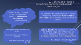2. Construção Teórica2. Construção Teórica
Considerações acerca das bases deConsiderações acerca das bases de
mensuração:mensuração:
Valores de saída, atraem
os pesquisadores pela
ótica da utilidade da
informação
Nélo et al (2001)
Um dos métodos para mensurar os valores
de saída é o chamado fluxo de caixa
descontado. Reconhecido, aliás por meio do
CPC 01
Ativos negociáveis > Valores de
saída
Ativos permanentes > Valores de
entrada
MacNeal através de Tinoco
(1992)
7
Valores de entrada representam o volume
de dinheiro pago pela entrada de um
ativo, podendo se basear em trocastrocas
passadaspassadas, correntescorrentes, ou futuras esperadasfuturas esperadas
Hendriksen e Van Breda (1999)
 