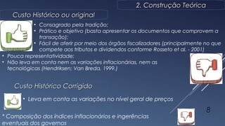2. Construção Teórica2. Construção Teórica
Custo Histórico ou originalCusto Histórico ou original
8
• Consagrado pela tradição;
• Prático e objetivo (basta apresentar os documentos que comprovem a
transação);
• Fácil de aferir por meio dos órgãos fiscalizadores (principalmente no que
compete aos tributos e dividendos conforme Rosseto et al. - 2001)
• Pouca representatividade;
• Não leva em conta nem as variações inflacionárias, nem as
tecnológicas (Hendriksen; Van Breda, 1999.)
Custo Histórico CorrigidoCusto Histórico Corrigido
• Leva em conta as variações no nível geral de preços
* Composição dos índices inflacionários e ingerências
eventuais dos governos
 