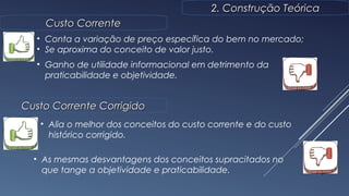 9
2. Construção Teórica2. Construção Teórica
Custo CorrenteCusto Corrente
• Conta a variação de preço específica do bem no mercado;
• Se aproxima do conceito de valor justo.
• Ganho de utilidade informacional em detrimento da
praticabilidade e objetividade.
Custo Corrente CorrigidoCusto Corrente Corrigido
• Alia o melhor dos conceitos do custo corrente e do custo
histórico corrigido.
• As mesmas desvantagens dos conceitos supracitados no
que tange a objetividade e praticabilidade.
 