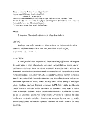 Título do trabalho: Análise de um Artigo Científico
Mestrandos: Lisliê Lúcia Lima Pereira Ribeiro
              Rogério da Costa Ribeiro
Instituição: Faculdade Mário Schenberg – Grupo Lusófona Brasil - Cotia SP - 2011
Pós-Graduação em Supervisão Pedagógica e Formação de Formadores com acesso ao
Mestrado Europeu em Ciências da Educação
Docente Responsável: Dra. Maria Regina Peres


TÍTULO:
       O Supervisor Educacional no Contexto da Educação a Distância.


OBJETIVO:
       Analisar a atuação dos supervisores educacionais de um instituto multidisciplinar
de ensino, no contexto da educação à distância, em termos de suas funções,
características e especificidades.


JUSTIFICATIVA:
       A Educação a Distancia ampliou o seu campo de formação, passando a fazer parte
de quase todos os níveis educacionais, com maior expressividade no ensino superior,
fomentando a discussão tanto sobre como é aprender a distancia, qual o perfil de sua
demanda e como são efetivamente formados, quanto acerca dos profissionais que atuam
nesta modalidade de ensino. Entretanto, há poucas abordagens que discutem como se dá
a gestão nesta modalidade, quem são os gestores, que formação possuem e quais as suas
atribuições específicas no âmbito da EAD. No bojo dessa lacuna, emerge a abordagem
sobre a função do supervisor de ensino no contexto da EAD. Vale ressaltar que, Nogueira
(2005), enfatiza a dimensão política da atuação do supervisor, o qual deve se colocar
como “supervisor - educador”, não se concentrando somente na realidade de sua escola
ou de seu sistema de ensino, mas compreender e ultrapassar a percepção da escola
brasileira na sociedade capitalista, situando-a no contexto de uma nova sociedade,
abrindo campo para a discussão do supervisor de ensino em outros contextos que não o
presencial.
 