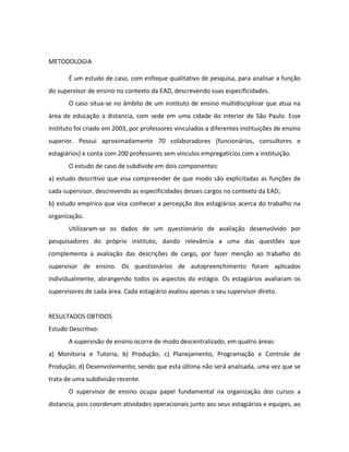 METODOLOGIA

       É um estudo de caso, com enfoque qualitativo de pesquisa, para analisar a função
do supervisor de ensino no contexto da EAD, descrevendo suas especificidades.
       O caso situa-se no âmbito de um instituto de ensino multidisciplinar que atua na
área de educação a distancia, com sede em uma cidade do interior de São Paulo. Esse
instituto foi criado em 2003, por professores vinculados a diferentes instituições de ensino
superior. Possui aproximadamente 70 colaboradores (funcionários, consultores e
estagiários) e conta com 200 professores sem vínculos empregatícios com a instituição.
       O estudo de caso de subdivide em dois componentes:
a) estudo descritivo que visa compreender de que modo são explicitadas as funções de
cada supervisor, descrevendo as especificidades desses cargos no contexto da EAD;
b) estudo empírico que visa conhecer a percepção dos estagiários acerca do trabalho na
organização.
       Utilizaram-se os dados de um questionário de avaliação desenvolvido por
pesquisadores do próprio instituto, dando relevância a uma das questões que
complementa a avaliação das descrições de cargo, por fazer menção ao trabalho do
supervisor de ensino. Os questionários de autopreenchimento foram aplicados
individualmente, abrangendo todos os aspectos do estágio. Os estagiários avaliaram os
supervisores de cada área. Cada estagiário avaliou apenas o seu supervisor direto.


RESULTADOS OBTIDOS
Estudo Descritivo:
       A supervisão de ensino ocorre de modo descentralizado, em quatro áreas:
a) Monitoria e Tutoria; b) Produção; c) Planejamento, Programação e Controle de
Produção; d) Desenvolvimento; sendo que esta última não será analisada, uma vez que se
trata de uma subdivisão recente.
       O supervisor de ensino ocupa papel fundamental na organização dos cursos a
distancia, pois coordenam atividades operacionais junto aos seus estagiários e equipes, ao
 