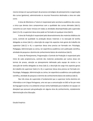 mesmo tempo em que participam do processo estratégico de planejamento e organização
dos cursos (gestores), administrando os recursos financeiros destinados a área em cada
curso.
         A área de Monitoria e Tutoria é responsável pela secretaria acadêmica dos cursos;
a única que denota claro compromisso com a qualidade dos cursos ofertados (tab.1);
concentra-se com maior minúcia em todas as atividades desempenhadas pela supervisão
(tab.2,3 e 4); o supervisor dessa área pode ser formado em qualquer área (tab.5).
         A área de Produção é responsável pelo desenvolvimento dos materiais didáticos do
curso, controle de qualidade na produção desses materiais e na execução de tarefas
delegadas as áreas (tab.1); a descrição do cargo trás aspectos mais gerais do trabalho do
supervisor (tab.2,3 e 4); o supervisor dessa área precisa ser formado em: Psicologia,
Pedagogia, Administração ou Letras, ter experiência acadêmica com publicação cientifica,
atividade de pesquisa e domínio de conhecimento básico de estatísticas (tab.5).
         A área de Planejamento, Programação e Controle de Produção é responsável pelo
início de cada projeto/curso, controle dos materiais produzidos por outras áreas em
termos de prazos, atenção ao planejamento delineado pela equipe de ensino e na
execução de tarefas delegadas às áreas (tab.1); a descrição do cargo trás aspectos gerais
do trabalho do supervisor (tab.2,3 e 4); o supervisor dessa área precisa ser formado em:
Psicologia, Pedagogia, Administração ou Letras, ter experiência acadêmica com publicação
cientifica, atividade de pesquisa e domínio de conhecimento básico de estáticas (tab.5).
         Nas três áreas de supervisão é fundamental que o supervisor tenha domínio em
informática e em Língua Portuguesa, uma vez que a comunicação na EAD se faz por meio
da linguagem escrita e no ambiente virtual; tenha habilidade para trabalhar em equipe e é
desejável que possuam pós-graduação em alguma área do conhecimento, notadamente
Administração e/ou Educação.




Estudo Empírico:
 
